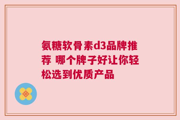 氨糖软骨素d3品牌推荐 哪个牌子好让你轻松选到优质产品