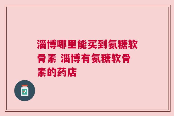 淄博哪里能买到氨糖软骨素 淄博有氨糖软骨素的药店