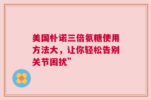 美国朴诺三倍氨糖使用方法大，让你轻松告别关节困扰”
