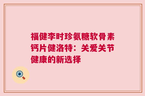 福健李时珍氨糖软骨素钙片健洛特：关爱关节健康的新选择