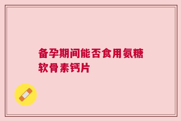 备孕期间能否食用氨糖软骨素钙片