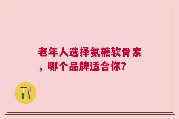 老年人选择氨糖软骨素，哪个品牌适合你？