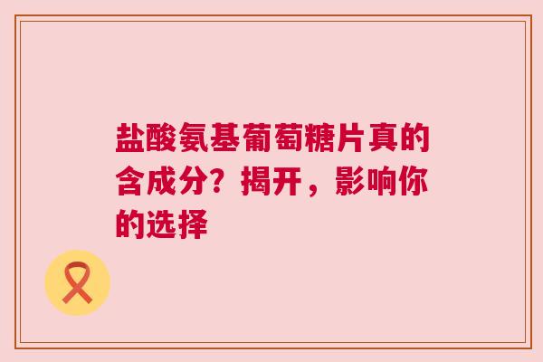 盐酸氨基葡萄糖片真的含成分？揭开，影响你的选择
