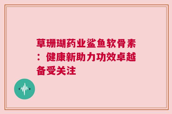 草珊瑚药业鲨鱼软骨素：健康新助力功效卓越备受关注