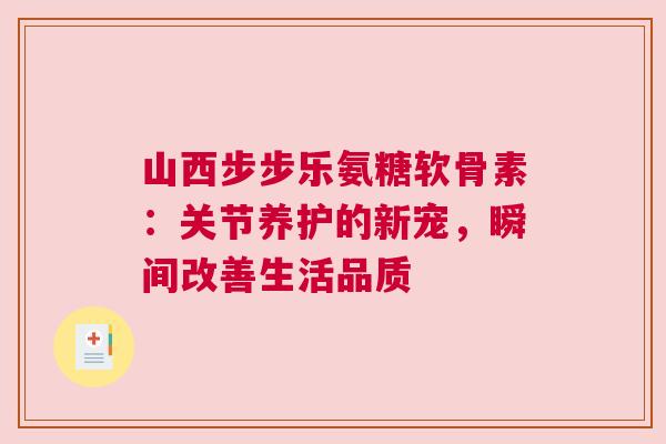 山西步步乐氨糖软骨素：关节养护的新宠，瞬间改善生活品质