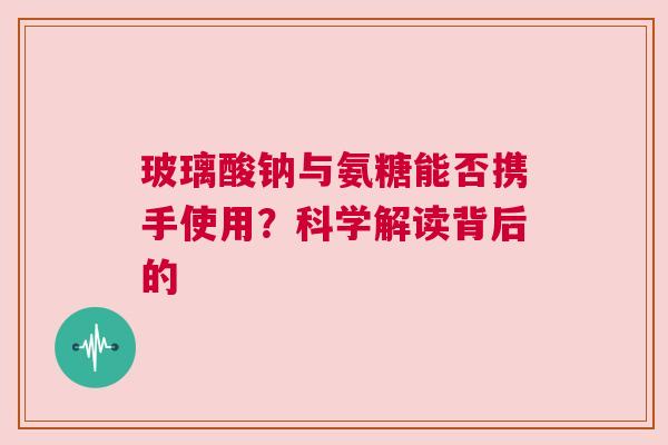 玻璃酸钠与氨糖能否携手使用？科学解读背后的