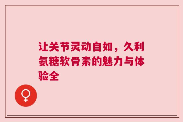 让关节灵动自如，久利氨糖软骨素的魅力与体验全