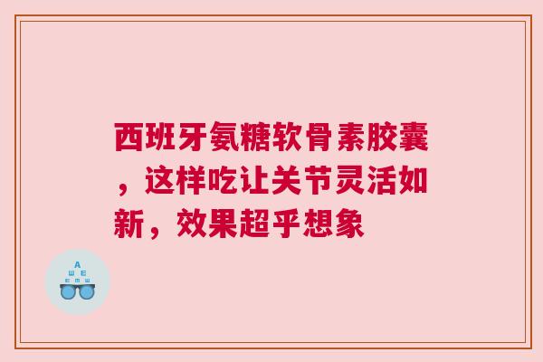 西班牙氨糖软骨素胶囊，这样吃让关节灵活如新，效果超乎想象