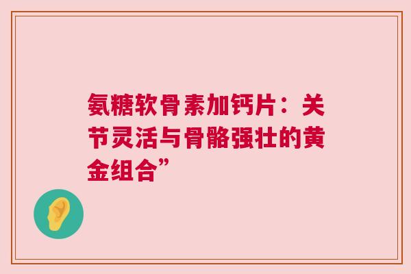 氨糖软骨素加钙片：关节灵活与骨骼强壮的黄金组合”