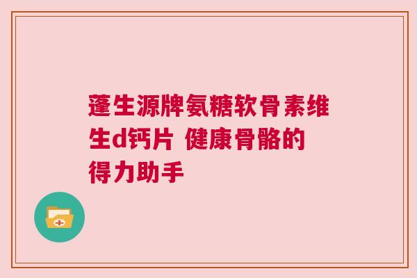 蓬生源牌氨糖软骨素维生d钙片 健康骨骼的得力助手