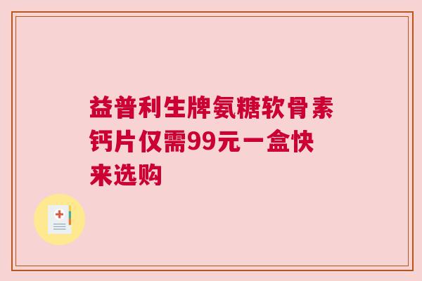 益普利生牌氨糖软骨素钙片仅需99元一盒快来选购