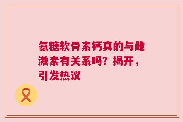 氨糖软骨素钙真的与雌激素有关系吗？揭开，引发热议