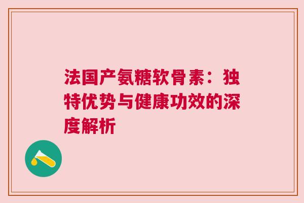 法国产氨糖软骨素：独特优势与健康功效的深度解析