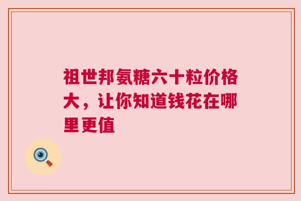 祖世邦氨糖六十粒价格大，让你知道钱花在哪里更值