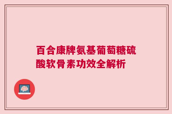 百合康牌氨基葡萄糖硫酸软骨素功效全解析