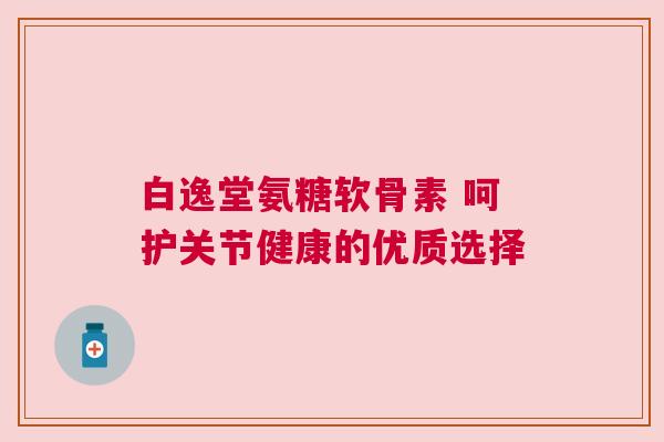 白逸堂氨糖软骨素 呵护关节健康的优质选择