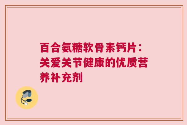 百合氨糖软骨素钙片：关爱关节健康的优质营养补充剂