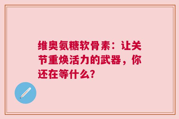 维奥氨糖软骨素：让关节重焕活力的武器，你还在等什么？