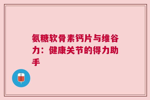 氨糖软骨素钙片与维谷力：健康关节的得力助手