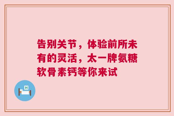 告别关节，体验前所未有的灵活，太一牌氨糖软骨素钙等你来试