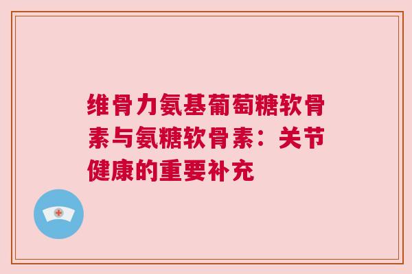 维骨力氨基葡萄糖软骨素与氨糖软骨素：关节健康的重要补充