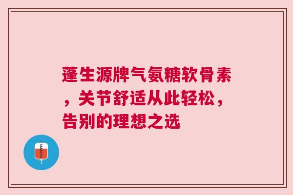 蓬生源牌气氨糖软骨素，关节舒适从此轻松，告别的理想之选