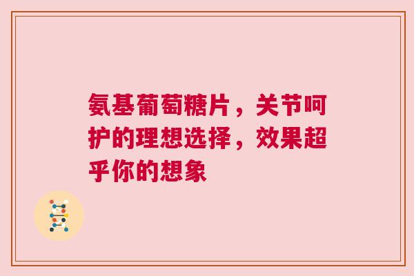 氨基葡萄糖片，关节呵护的理想选择，效果超乎你的想象