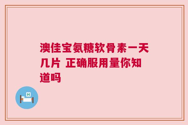 澳佳宝氨糖软骨素一天几片 正确服用量你知道吗