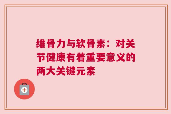 维骨力与软骨素：对关节健康有着重要意义的两大关键元素