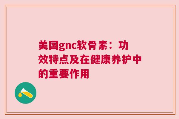 美国gnc软骨素：功效特点及在健康养护中的重要作用
