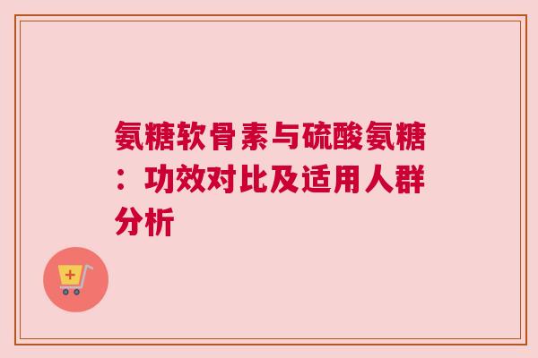 氨糖软骨素与硫酸氨糖：功效对比及适用人群分析