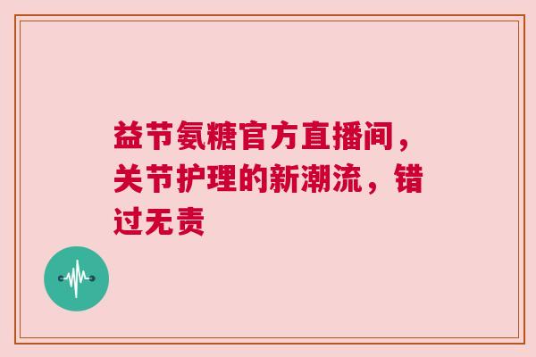 益节氨糖官方直播间，关节护理的新潮流，错过无责