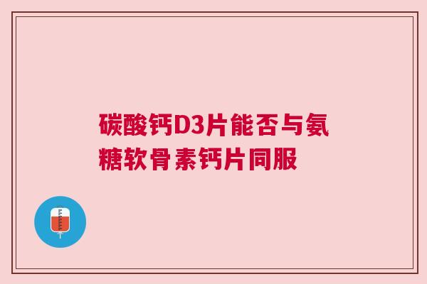 碳酸钙D3片能否与氨糖软骨素钙片同服