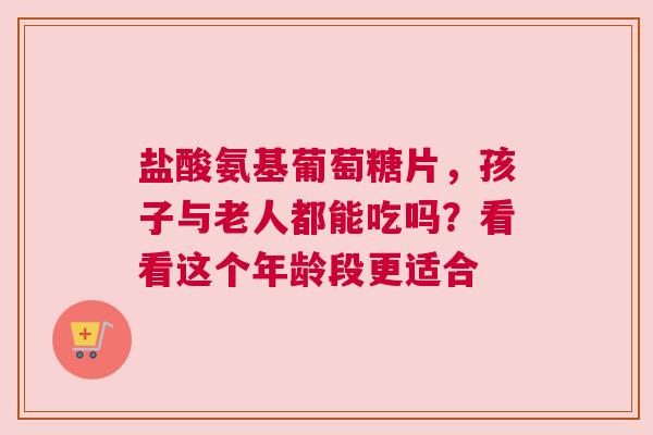 盐酸氨基葡萄糖片，孩子与老人都能吃吗？看看这个年龄段更适合