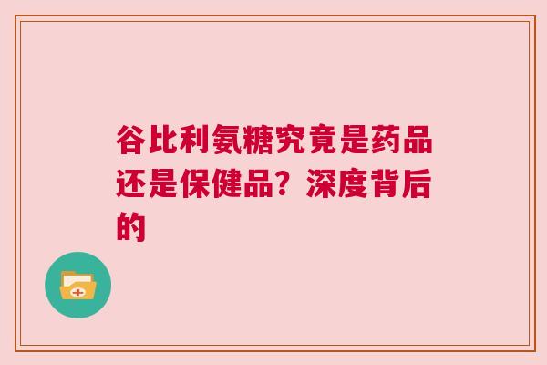 谷比利氨糖究竟是药品还是保健品？深度背后的
