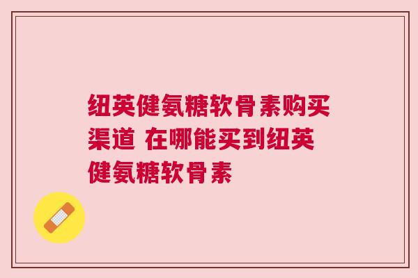 纽英健氨糖软骨素购买渠道 在哪能买到纽英健氨糖软骨素