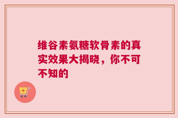 维谷素氨糖软骨素的真实效果大揭晓，你不可不知的