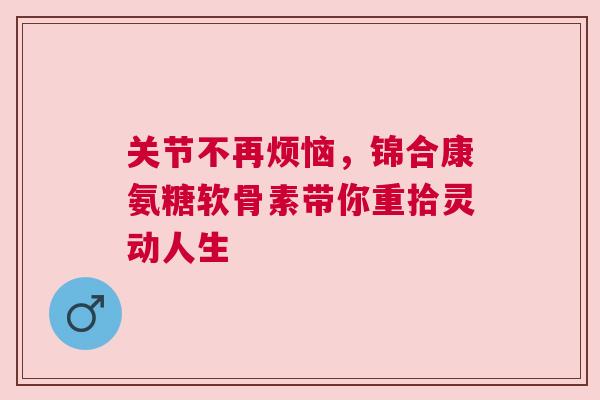 关节不再烦恼，锦合康氨糖软骨素带你重拾灵动人生