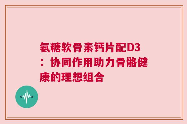氨糖软骨素钙片配D3：协同作用助力骨骼健康的理想组合