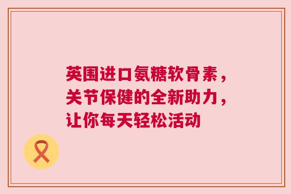 英围进口氨糖软骨素，关节保健的全新助力，让你每天轻松活动