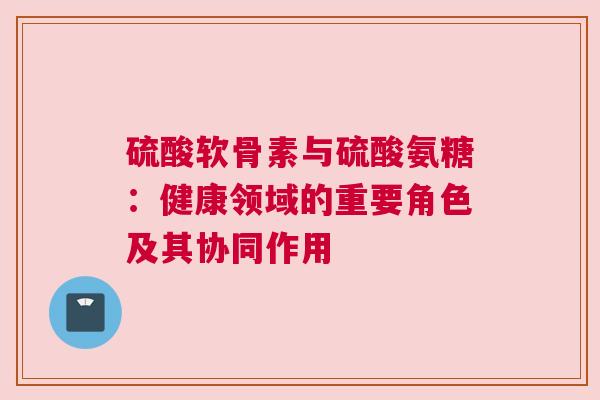 硫酸软骨素与硫酸氨糖：健康领域的重要角色及其协同作用