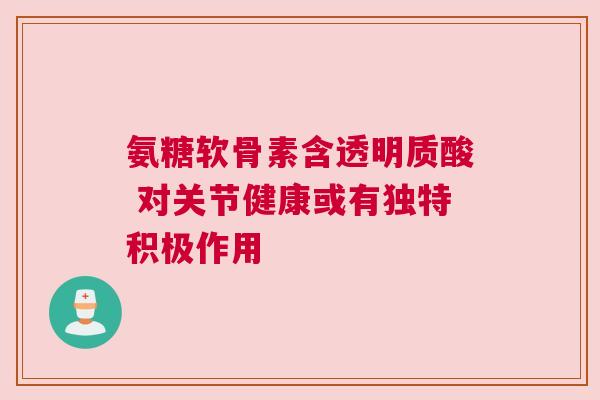 氨糖软骨素含透明质酸 对关节健康或有独特积极作用