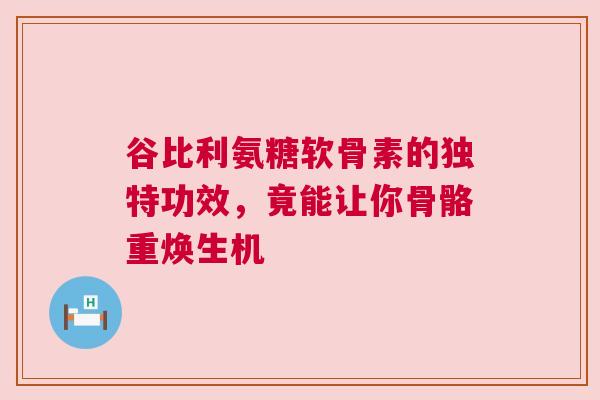 谷比利氨糖软骨素的独特功效，竟能让你骨骼重焕生机