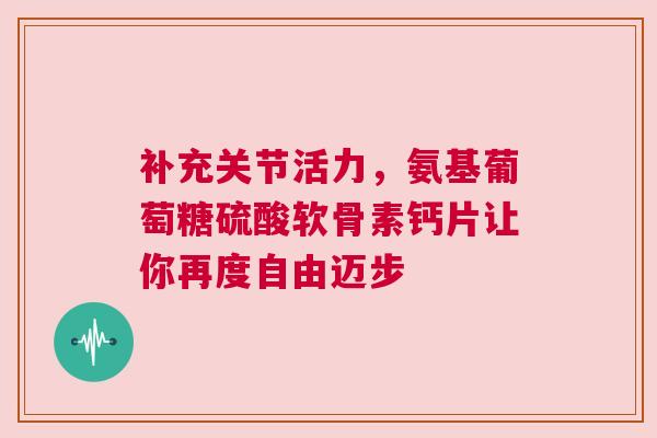 补充关节活力，氨基葡萄糖硫酸软骨素钙片让你再度自由迈步