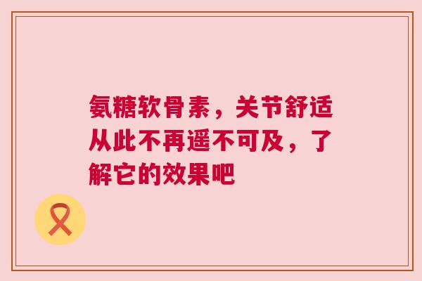 氨糖软骨素，关节舒适从此不再遥不可及，了解它的效果吧