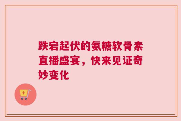 跌宕起伏的氨糖软骨素直播盛宴，快来见证奇妙变化