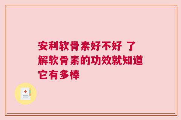 安利软骨素好不好 了解软骨素的功效就知道它有多棒