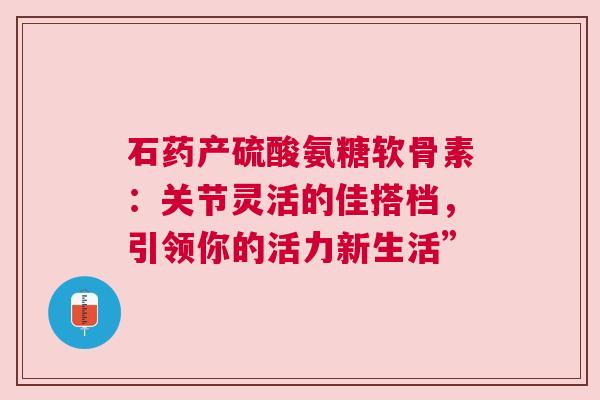 石药产硫酸氨糖软骨素：关节灵活的佳搭档，引领你的活力新生活”