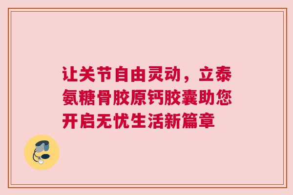 让关节自由灵动，立泰氨糖骨胶原钙胶囊助您开启无忧生活新篇章