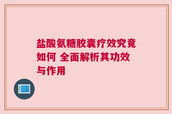 盐酸氨糖胶囊疗效究竟如何 全面解析其功效与作用